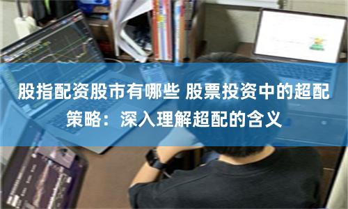 股指配资股市有哪些 股票投资中的超配策略：深入理解超配的含义