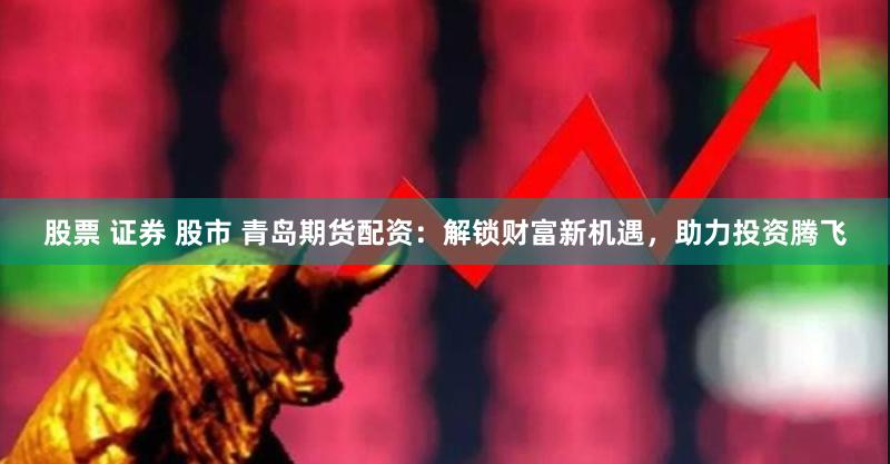 股票 证券 股市 青岛期货配资：解锁财富新机遇，助力投资腾飞