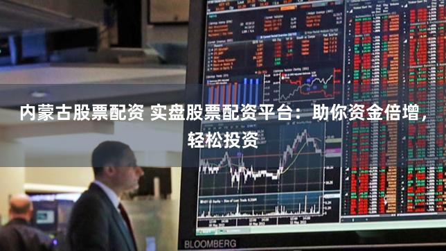 内蒙古股票配资 实盘股票配资平台：助你资金倍增，轻松投资