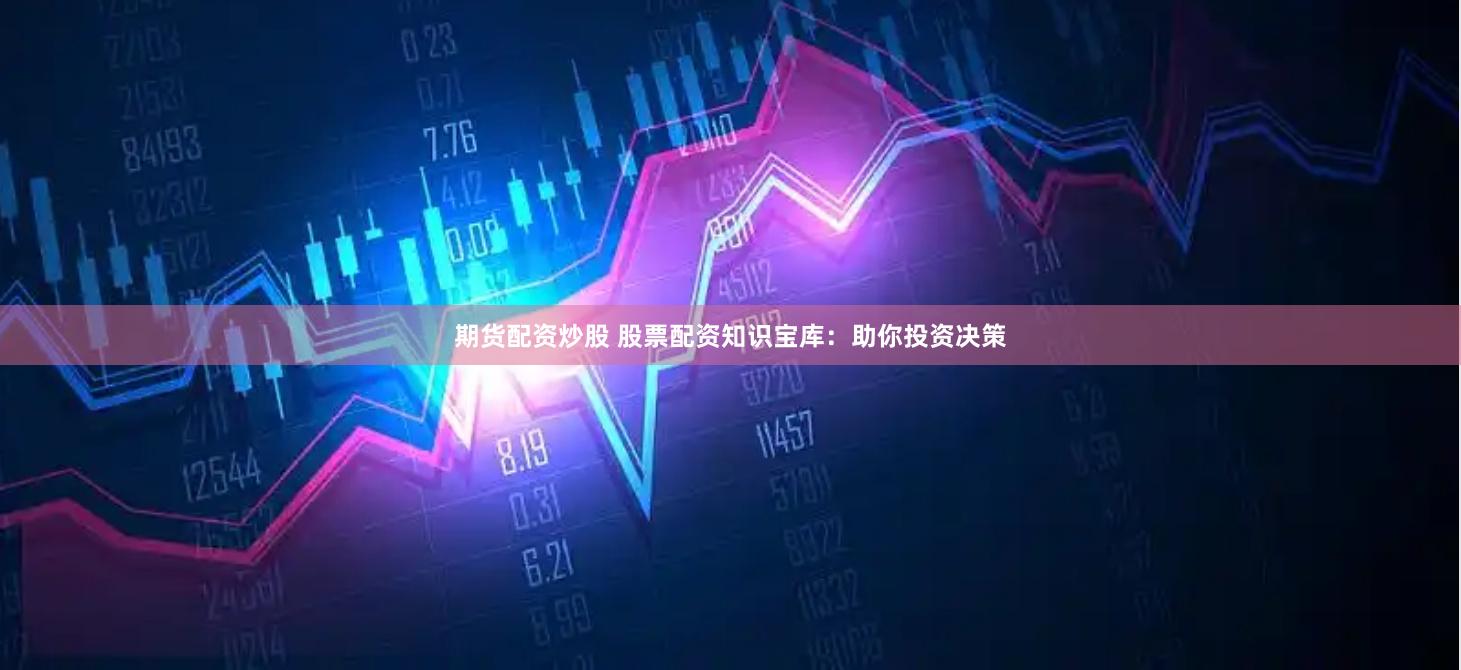 期货配资炒股 股票配资知识宝库：助你投资决策