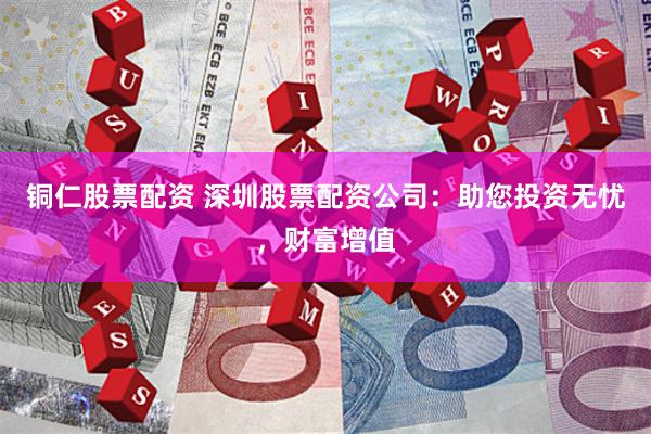 铜仁股票配资 深圳股票配资公司：助您投资无忧，财富增值