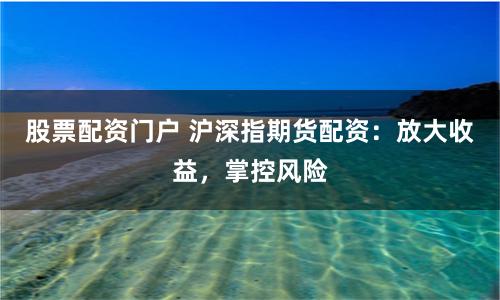 股票配资门户 沪深指期货配资：放大收益，掌控风险