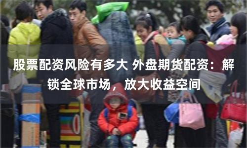 股票配资风险有多大 外盘期货配资：解锁全球市场，放大收益空间
