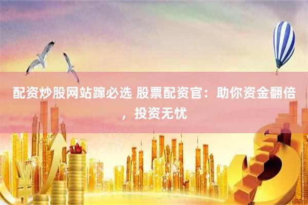 配资炒股网站蹿必选 股票配资官：助你资金翻倍，投资无忧