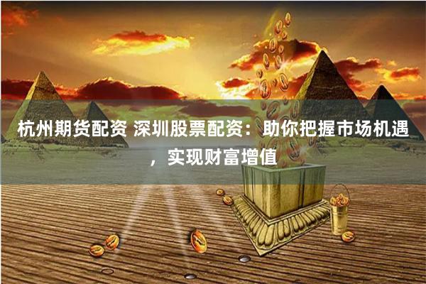 杭州期货配资 深圳股票配资：助你把握市场机遇，实现财富增值