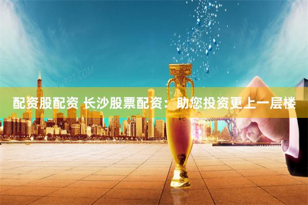配资股配资 长沙股票配资：助您投资更上一层楼