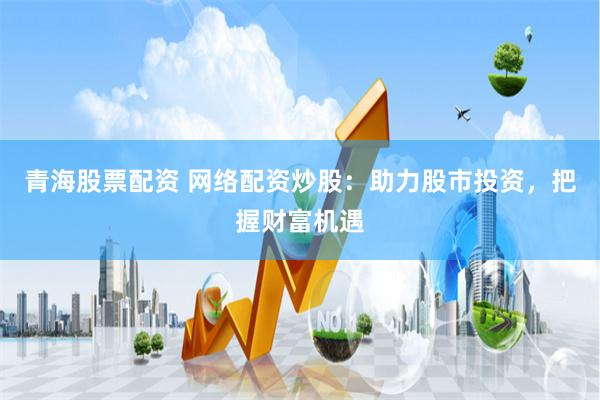 青海股票配资 网络配资炒股：助力股市投资，把握财富机遇
