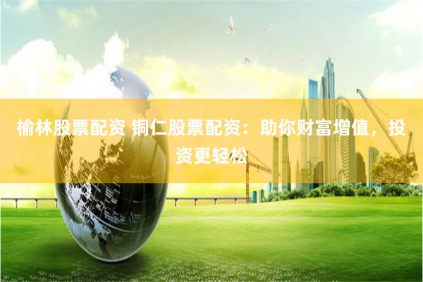 榆林股票配资 铜仁股票配资：助你财富增值，投资更轻松