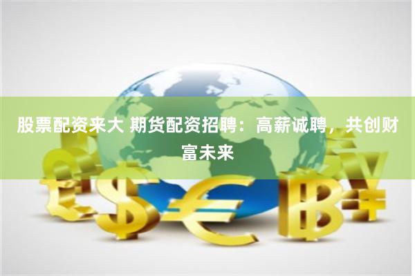 股票配资来大 期货配资招聘：高薪诚聘，共创财富未来