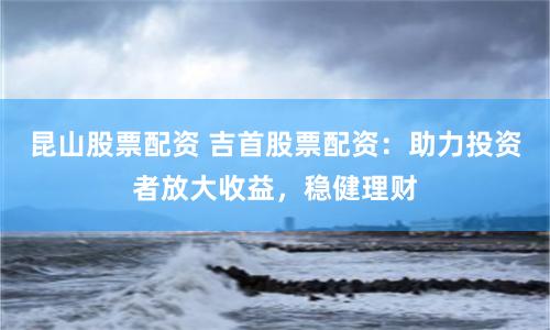昆山股票配资 吉首股票配资：助力投资者放大收益，稳健理财