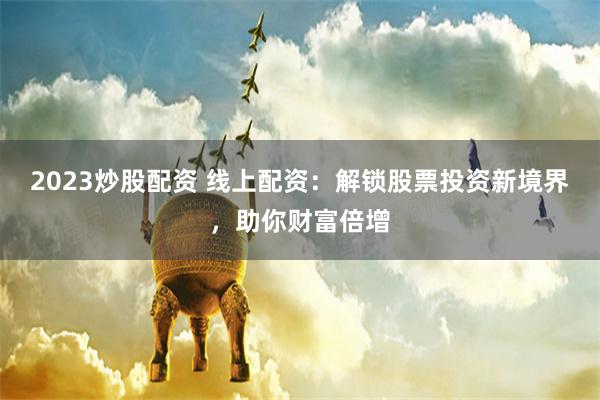 2023炒股配资 线上配资：解锁股票投资新境界，助你财富倍增