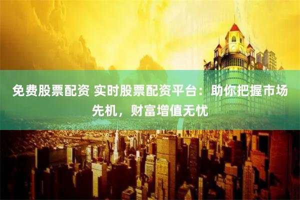 免费股票配资 实时股票配资平台：助你把握市场先机，财富增值无忧