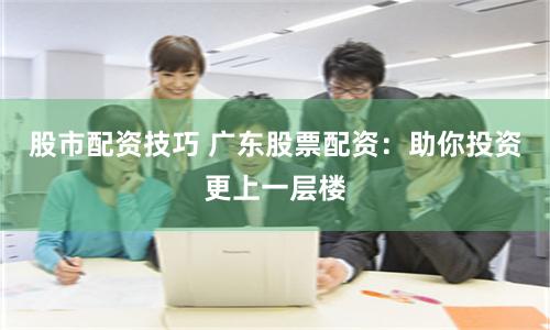 股市配资技巧 广东股票配资:助你投资更上一层楼