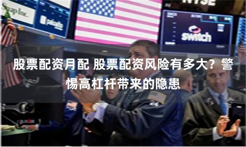股票配资月配 股票配资风险有多大?警惕高杠杆带来的隐患