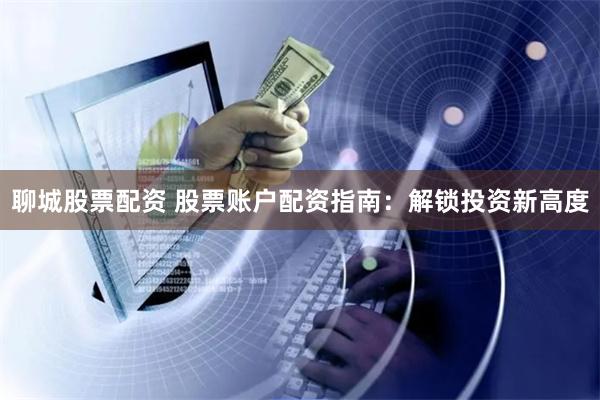 聊城股票配资 股票账户配资指南：解锁投资新高度