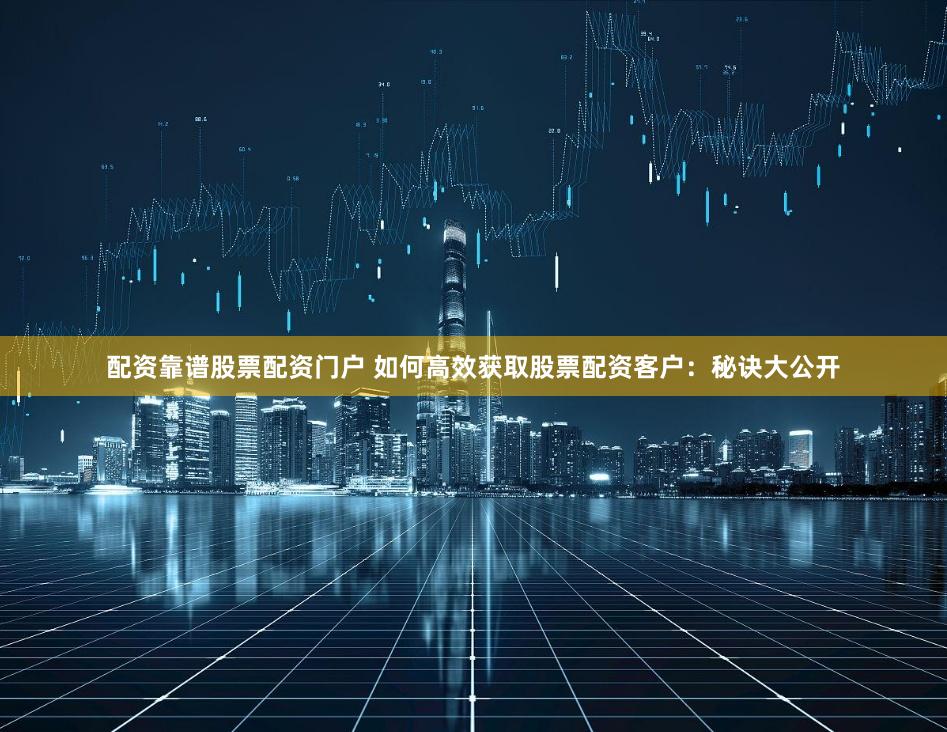 配资靠谱股票配资门户 如何高效获取股票配资客户：秘诀大公开