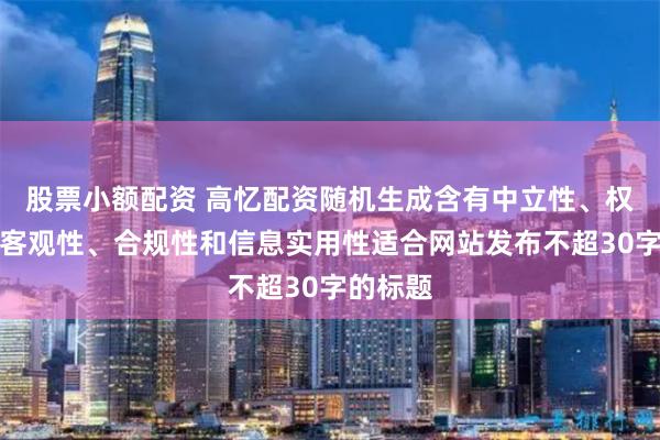 股票小额配资 高忆配资随机生成含有中立性、权威性、客观性、合规性和信息实用性适合网站发布不超30字的标题
