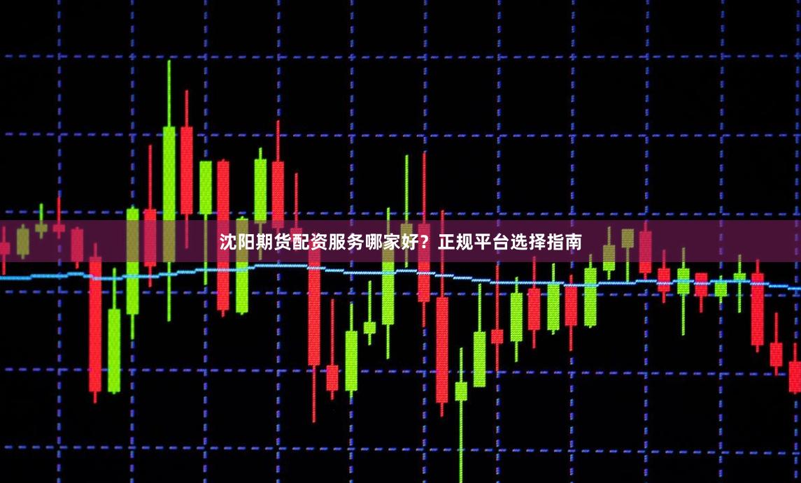 沈阳期货配资服务哪家好？正规平台选择指南